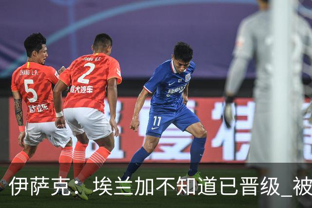伊萨克：埃兰加不知道已晋级 被我小小训了一顿！怪不得他不高兴